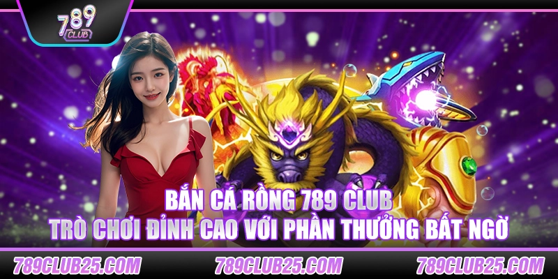 Bắn Cá Rồng 789 Club – Trò chơi đỉnh cao với phần thưởng bất ngờ